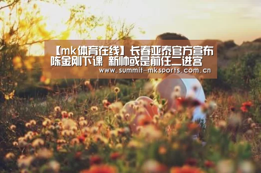 【mk体育在线】长春亚泰官方宣布陈金刚下课 新帅或是前任二进宫(图3) mk体育下载